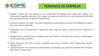  Entidad: Es decir, que una empresa es una colectividad considerada como unidad (por ejemplo, una
corporación, compañía, institución, etc., tomada como persona jurídica) [5] o un ente individual conformado
por una sola persona (por lo general, el propietario).
 Elementos humanos: Se refiere a que toda empresa está conformada por personas que trabajan y/o realizan
inversiones para su desarrollo.
 Aspiraciones: Son las pretenciones o deseos por lograr algo que tienen las personas que conforman la
empresa.
 Realizaciones: Se entiende como las satisfacciones que sienten los miembros de la empresa cuando logran
cumplir aquello que aspiraban.
 Bienes materiales: Son todas las cosas materiales que posee la empresa, como; instalaciones, oficinas,
mobiliario, etc.
 Capacidad técnica: Es el conjunto de conocimientos y habilidades que poseen los miembros de la empresa
para realizar o ejecutar algo.
TÉRMINOS DE EMPRESA
 