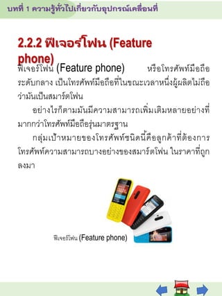 2.2.2 ฟี เจอร ์โฟน (Feature
phone)
ฟีเจอร์โฟน (Feature phone) หรือโทรศัพท์มือถือ
ระดับกลาง เป็นโทรศัพท์มือถือที่ในขณะเวลาหนึ่งผู้ผลิตไม่ถือ
ว่ามันเป็นสมาร์ตโฟน
อย่างไรก็ตามมันมีความสามารถเพิ่มเติมหลายอย่างที่
มากกว่าโทรศัพท์มือถือรุ่นมาตรฐาน
กลุ่มเป้าหมายของโทรศัพท์ชนิดนี้คือลูกค้าที่ต้องการ
โทรศัพท์ความสามารถบางอย่างของสมาร์ตโฟน ในราคาที่ถูก
ลงมา
ฟีเจอร์โฟน (Feature phone)
 