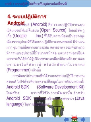 4. ระบบปฏิบัติการ
Android
แอนดรอยด์ (Android) คือ ระบบปฏิบัติการแบบ
เปิดเผยซอร์ฟแวร์ต้นฉบับ (Open Source) โดยบริษัท กู
เกิ้ล (Google Inc.) ที่ได้รับความนิยมเป็นอย่างสูง
เนื่องจากอุปกรณ์ที่ใช้ระบบปฏิบัติการแอนดรอยด์ มีจานวน
มาก อุปกรณ์มีหลากหลายระดับ หลายราคา รวมทั้งสามาถ
ทางานบนอุปกรณ์ที่มีขนาดหน้าจอ และความละเอียด
แตกต่างกันได้ทาให้ผู้บริโภคสามารถเลือกได้ตามต้องการและ
หากมองในทิศทางสาหรั บนักพัฒนาโ ปร แกรม
(Programmer) แล้วนั้น
การพัฒนาโปรแกรมเพื่อใช้งานบนระบบปฏิบัติการแอน
ดรอยด์ ไม่ใช่เรื่องที่ยากเพราะมีข้อมูลในการพัฒนารวมทั้ง
Android SDK (Software Development Kit)
โครงสร้าง ภาษาที่ใช้ในการพัฒนานั้น สาหรับ
Android SDK จะยึดโครงสร้างของภาษาจาวา (Java
language) ในการเขียนโปรแกรม
 