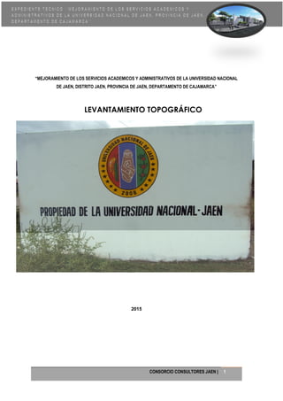 CONSORCIO CONSULTORES JAEN | 1
“MEJORAMIENTO DE LOS SERVICIOS ACADEMICOS Y ADMINISTRATIVOS DE LA UNIVERSIDAD NACIONAL
DE JAEN, DISTRITO JAEN, PROVINCIA DE JAEN, DEPARTAMENTO DE CAJAMARCA”
LEVANTAMIENTO TOPOGRÁFICO
2015
 