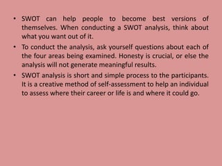 • SWOT can help people to become best versions of
themselves. When conducting a SWOT analysis, think about
what you want out of it.
• To conduct the analysis, ask yourself questions about each of
the four areas being examined. Honesty is crucial, or else the
analysis will not generate meaningful results.
• SWOT analysis is short and simple process to the participants.
It is a creative method of self-assessment to help an individual
to assess where their career or life is and where it could go.
 