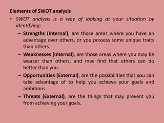 Elements of SWOT analysis
• SWOT analysis is a way of looking at your situation by
identifying:
– Strengths (Internal), are those areas where you have an
advantage over others, or you possess some unique traits
than others.
– Weaknesses (Internal), are those areas where you may be
weaker than others, and may find that others can do
better than you.
– Opportunities (External), are the possibilities that you can
take advantage of to help you achieve your goals and
ambitions.
– Threats (External), are the things that may prevent you
from achieving your goals.
 