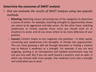 Determine the outcomes of SWOT analysis
• One can evaluate the results of SWOT analysis using two popular
methods.
– Matching: Matching means connecting two of the categories to determine
a course of action. For example, matching strengths to opportunities shows
you where to be aggressive and take action. On the other hand, matching
weaknesses to threats exposes those areas you should work on or
situations to avoid, and let you know where to be more defensive of your
position.
– Convert: Convert means to turn negatives into positives – in other words,
converting your weaknesses into strengths, or threats into opportunities.
This can mean growing a skill set through education or finding a creative
way to feature a weakness as a strength. For example, if you are very
outgoing, working in an introspective and isolated environment may not
suit you very well. But if you can work toward a position, such as sales, in
which you interact with many people, that weakness turns into a strength
and could allow you to excel.
 