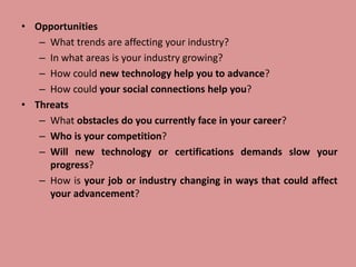 • Opportunities
– What trends are affecting your industry?
– In what areas is your industry growing?
– How could new technology help you to advance?
– How could your social connections help you?
• Threats
– What obstacles do you currently face in your career?
– Who is your competition?
– Will new technology or certifications demands slow your
progress?
– How is your job or industry changing in ways that could affect
your advancement?
 