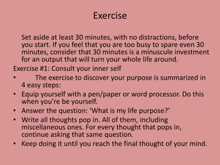 Exercise
Set aside at least 30 minutes, with no distractions, before
you start. If you feel that you are too busy to spare even 30
minutes, consider that 30 minutes is a minuscule investment
for an output that will turn your whole life around.
Exercise #1: Consult your inner self
• The exercise to discover your purpose is summarized in
4 easy steps:
• Equip yourself with a pen/paper or word processor. Do this
when you’re be yourself.
• Answer the question: ‘What is my life purpose?’
• Write all thoughts pop in. All of them, including
miscellaneous ones. For every thought that pops in,
continue asking that same question.
• Keep doing it until you reach the final thought of your mind.
 