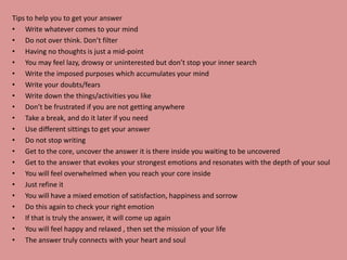 Tips to help you to get your answer
• Write whatever comes to your mind
• Do not over think. Don’t filter
• Having no thoughts is just a mid-point
• You may feel lazy, drowsy or uninterested but don’t stop your inner search
• Write the imposed purposes which accumulates your mind
• Write your doubts/fears
• Write down the things/activities you like
• Don’t be frustrated if you are not getting anywhere
• Take a break, and do it later if you need
• Use different sittings to get your answer
• Do not stop writing
• Get to the core, uncover the answer it is there inside you waiting to be uncovered
• Get to the answer that evokes your strongest emotions and resonates with the depth of your soul
• You will feel overwhelmed when you reach your core inside
• Just refine it
• You will have a mixed emotion of satisfaction, happiness and sorrow
• Do this again to check your right emotion
• If that is truly the answer, it will come up again
• You will feel happy and relaxed , then set the mission of your life
• The answer truly connects with your heart and soul
 