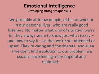Emotional Intelligence
Developing strong ‘People skills’
We probably all know people, either at work or
in our personal lives, who are really good
listeners. No matter what kind of situation we’re
in, they always seem to know just what to say –
and how to say it – so that we’re not offended or
upset. They’re caring and considerate, and even
if we don’t find a solution to our problem, we
usually leave feeling more hopeful and
optimistic.
 