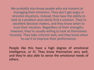 We probably also know people who are masters at
managing their emotions. They don’t get angry in
stressful situations. Instead, they have the ability to
look at a problem and calmly find a solution. They’re
excellent decision makers, and they know when to
trust their intuition. Regardless of their strengths,
however, they’re usually willing to look at themselves
honestly. They take criticism well, and they know when
to use it to improve their performance.
People like this have a high degree of emotional
intelligence, or EI. They know themselves very well,
and they’re also able to sense the emotional needs of
others.
 