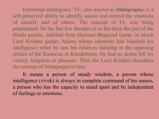 Emotional intelligence ‘EI’, also known as Sthitaprajna, is a
self-perceived ability to identify, assess and control the emotions
of oneself, and of others. The concept of EI, was being
popularised, for the last few decades or so has been the part of the
Hindu psyche, imbibed from Shrimad Bhagwad Geeta, in which
Lord Krishna guides Arjuna whose emotions had hijacked his
intelligence when he saw his relatives standing in the opposing
armies of the Kauravas in Kurukshetra. He had no desire left for
victory, kingdom or pleasure. Then the Lord Krishna elucidates
the concept of Sthitaprajna to him.
It means a person of steady wisdom, a person whose
intelligence (vivek) is always in complete command of his senses,
a person who has the capacity to stand apart and be independent
of feelings or emotions.
 
