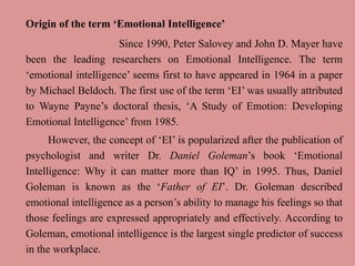 Origin of the term ‘Emotional Intelligence’
Since 1990, Peter Salovey and John D. Mayer have
been the leading researchers on Emotional Intelligence. The term
‘emotional intelligence’ seems first to have appeared in 1964 in a paper
by Michael Beldoch. The first use of the term ‘EI’ was usually attributed
to Wayne Payne’s doctoral thesis, ‘A Study of Emotion: Developing
Emotional Intelligence’ from 1985.
However, the concept of ‘EI’ is popularized after the publication of
psychologist and writer Dr. Daniel Goleman’s book ‘Emotional
Intelligence: Why it can matter more than IQ’ in 1995. Thus, Daniel
Goleman is known as the ‘Father of EI’. Dr. Goleman described
emotional intelligence as a person’s ability to manage his feelings so that
those feelings are expressed appropriately and effectively. According to
Goleman, emotional intelligence is the largest single predictor of success
in the workplace.
 
