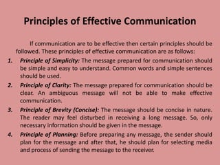 Principles of Effective Communication
If communication are to be effective then certain principles should be
followed. These principles of effective communication are as follows:
1. Principle of Simplicity: The message prepared for communication should
be simple and easy to understand. Common words and simple sentences
should be used.
2. Principle of Clarity: The message prepared for communication should be
clear. An ambiguous message will not be able to make effective
communication.
3. Principle of Brevity (Concise): The message should be concise in nature.
The reader may feel disturbed in receiving a long message. So, only
necessary information should be given in the message.
4. Principle of Planning: Before preparing any message, the sender should
plan for the message and after that, he should plan for selecting media
and process of sending the message to the receiver.
 