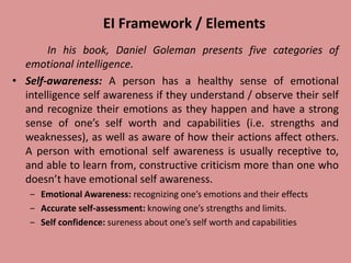 EI Framework / Elements
In his book, Daniel Goleman presents five categories of
emotional intelligence.
• Self-awareness: A person has a healthy sense of emotional
intelligence self awareness if they understand / observe their self
and recognize their emotions as they happen and have a strong
sense of one’s self worth and capabilities (i.e. strengths and
weaknesses), as well as aware of how their actions affect others.
A person with emotional self awareness is usually receptive to,
and able to learn from, constructive criticism more than one who
doesn’t have emotional self awareness.
‒ Emotional Awareness: recognizing one’s emotions and their effects
‒ Accurate self-assessment: knowing one’s strengths and limits.
‒ Self confidence: sureness about one’s self worth and capabilities
 