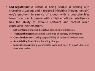 • Self-regulation: A person is being flexible in dealing with
changing situations and if required inhibiting (hinder, restrain)
one’s emotions in service of groups with a proactive bias
towards action. A person with a high emotional intelligence
has the ability to exercise restraint and control when
expressing their emotions.
– Self-control: managing disruptive emotions and impulses
– Trustworthiness: maintaining standards of honesty and integrity
– Conscientiousness: taking responsibility of personal performance
– Adaptability: flexibility in handling change
– Innovativeness: being comfortable with and open to novel ideas and
new information
 