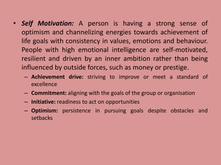 • Self Motivation: A person is having a strong sense of
optimism and channelizing energies towards achievement of
life goals with consistency in values, emotions and behaviour.
People with high emotional intelligence are self-motivated,
resilient and driven by an inner ambition rather than being
influenced by outside forces, such as money or prestige.
– Achievement drive: striving to improve or meet a standard of
excellence
– Commitment: aligning with the goals of the group or organisation
– Initiative: readiness to act on opportunities
– Optimism: persistence in pursuing goals despite obstacles and
setbacks
 