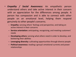 • Empathy / Social Awareness: An empathetic person
understand others and take active interest in their concern
with an appreciation for the differences among people. A
person has compassion and is able to connect with other
people on an emotional level, helping them respond
genuinely to other people’s concerns.
– Empathy: sensing others’ feelings and perspective, and taking an
active interest in their concerns
– Service orientation: anticipating, recognizing, and meeting customers’
needs
– Developing others: sensing what others need in order to develop, and
bolstering their abilities
– Leveraging diversity: cultivating opportunities through diverse people
– Political awareness: reading a group’s emotional currents and power
relationships
 