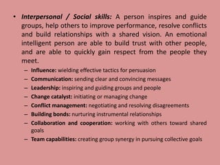• Interpersonal / Social skills: A person inspires and guide
groups, help others to improve performance, resolve conflicts
and build relationships with a shared vision. An emotional
intelligent person are able to build trust with other people,
and are able to quickly gain respect from the people they
meet.
– Influence: wielding effective tactics for persuasion
– Communication: sending clear and convincing messages
– Leadership: inspiring and guiding groups and people
– Change catalyst: initiating or managing change
– Conflict management: negotiating and resolving disagreements
– Building bonds: nurturing instrumental relationships
– Collaboration and cooperation: working with others toward shared
goals
– Team capabilities: creating group synergy in pursuing collective goals
 