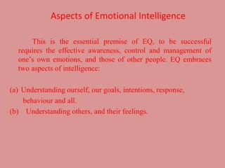 Aspects of Emotional Intelligence
This is the essential premise of EQ, to be successful
requires the effective awareness, control and management of
one’s own emotions, and those of other people. EQ embraces
two aspects of intelligence:
(a) Understanding ourself, our goals, intentions, response,
behaviour and all.
(b) Understanding others, and their feelings.
 