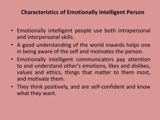 Characteristics of Emotionally Intelligent Person
• Emotionally intelligent people use both intrapersonal
and interpersonal skills.
• A good understanding of the world inwards helps one
in being aware of the self and motivates the person.
• Emotionally intelligent communicators pay attention
to and understand other’s emotions, likes and dislikes,
values and ethics, things that matter to them most,
and motivate them.
• They think positively, and are self-confident and know
what they want.
 