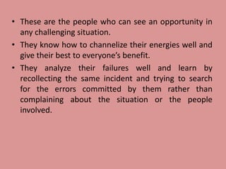 • These are the people who can see an opportunity in
any challenging situation.
• They know how to channelize their energies well and
give their best to everyone’s benefit.
• They analyze their failures well and learn by
recollecting the same incident and trying to search
for the errors committed by them rather than
complaining about the situation or the people
involved.
 