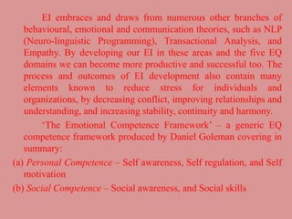 EI embraces and draws from numerous other branches of
behavioural, emotional and communication theories, such as NLP
(Neuro-linguistic Programming), Transactional Analysis, and
Empathy. By developing our EI in these areas and the five EQ
domains we can become more productive and successful too. The
process and outcomes of EI development also contain many
elements known to reduce stress for individuals and
organizations, by decreasing conflict, improving relationships and
understanding, and increasing stability, continuity and harmony.
‘The Emotional Competence Framework’ – a generic EQ
competence framework produced by Daniel Goleman covering in
summary:
(a) Personal Competence – Self awareness, Self regulation, and Self
motivation
(b) Social Competence – Social awareness, and Social skills
 