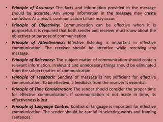 • Principle of Accuracy: The facts and information provided in the message
should be accurate. Any wrong information in the message may create
confusion. As a result, communication failure may occur.
• Principle of Objectivity: Communication can be effective when it is
purposeful. It is required that both sender and receiver must know about the
objectives or purpose of communication.
• Principle of Attentiveness: Effective listening is important in effective
communication. The receiver should be attentive while receiving any
message.
• Principle of Relevancy: The subject matter of communication should contain
relevant information. Irrelevant and unnecessary things should be eliminated
from the subject matter of communication.
• Principle of Feedback: Sending of message is not sufficient for effective
communication. To be effective, a feedback from the receiver is essential.
• Principle of Time Consideration: The sender should consider the proper time
for effective communication. If communication is not made in time, its
effectiveness is lost.
• Principle of Language Control: Control of language is important for effective
communication. The sender should be careful in selecting words and framing
sentences.
 