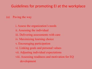 Guidelines for promoting EI at the workplace
(a) Paving the way
i. Assess the organization’s needs
ii. Assessing the individual
iii. Delivering assessments with care
iv. Maximizing learning choice
v. Encouraging participation
vi. Linking goals and personal values
vii. Adjusting individual expectations
viii. Assessing readiness and motivation for EQ
development
 