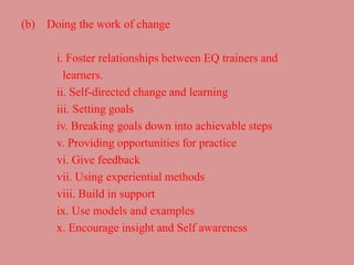 (b) Doing the work of change
i. Foster relationships between EQ trainers and
learners.
ii. Self-directed change and learning
iii. Setting goals
iv. Breaking goals down into achievable steps
v. Providing opportunities for practice
vi. Give feedback
vii. Using experiential methods
viii. Build in support
ix. Use models and examples
x. Encourage insight and Self awareness
 
