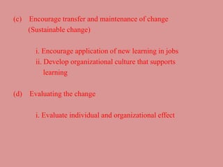 (c) Encourage transfer and maintenance of change
(Sustainable change)
i. Encourage application of new learning in jobs
ii. Develop organizational culture that supports
learning
(d) Evaluating the change
i. Evaluate individual and organizational effect
 