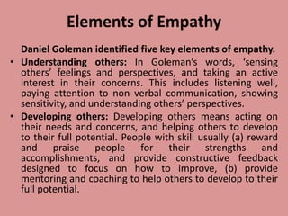 Elements of Empathy
Daniel Goleman identified five key elements of empathy.
• Understanding others: In Goleman’s words, ‘sensing
others’ feelings and perspectives, and taking an active
interest in their concerns. This includes listening well,
paying attention to non verbal communication, showing
sensitivity, and understanding others’ perspectives.
• Developing others: Developing others means acting on
their needs and concerns, and helping others to develop
to their full potential. People with skill usually (a) reward
and praise people for their strengths and
accomplishments, and provide constructive feedback
designed to focus on how to improve, (b) provide
mentoring and coaching to help others to develop to their
full potential.
 