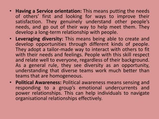 • Having a Service orientation: This means putting the needs
of others’ first and looking for ways to improve their
satisfaction. They genuinely understand other people’s
needs, and go out of their way to help meet them. They
develop a long-term relationship with people.
• Leveraging diversity: This means being able to create and
develop opportunities through different kinds of people.
They adopt a tailor-made way to interact with others to fit
with their needs and feelings. People with this skill respect
and relate well to everyone, regardless of their background.
As a general rule, they see diversity as an opportunity,
understanding that diverse teams work much better than
teams that are homogeneous.
• Political Awareness: Political awareness means sensing and
responding to a group’s emotional undercurrents and
power relationships. This can help individuals to navigate
organisational relationships effectively.
 