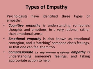 Types of Empathy
Psychologists have identified three types of
empathy:
• Cognitive empathy is understanding someone’s
thoughts and emotions, in a very rational, rather
than emotional sense.
• Emotional empathy is also known as emotional
contagion, and is ‘catching’ someone else’s feelings,
so that one can feel them too.
• Compassionate (i.e. deep awareness of suffering) empathy is
understanding someone’s feelings, and taking
appropriate action to help.
 