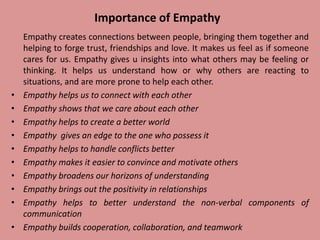 Importance of Empathy
Empathy creates connections between people, bringing them together and
helping to forge trust, friendships and love. It makes us feel as if someone
cares for us. Empathy gives u insights into what others may be feeling or
thinking. It helps us understand how or why others are reacting to
situations, and are more prone to help each other.
• Empathy helps us to connect with each other
• Empathy shows that we care about each other
• Empathy helps to create a better world
• Empathy gives an edge to the one who possess it
• Empathy helps to handle conflicts better
• Empathy makes it easier to convince and motivate others
• Empathy broadens our horizons of understanding
• Empathy brings out the positivity in relationships
• Empathy helps to better understand the non-verbal components of
communication
• Empathy builds cooperation, collaboration, and teamwork
 