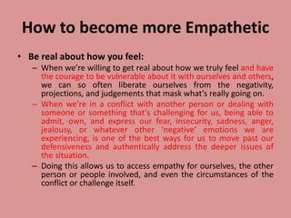 How to become more Empathetic
• Be real about how you feel:
– When we’re willing to get real about how we truly feel and have
the courage to be vulnerable about it with ourselves and others,
we can so often liberate ourselves from the negativity,
projections, and judgements that mask what’s really going on.
– When we’re in a conflict with another person or dealing with
someone or something that’s challenging for us, being able to
admit, own, and express our fear, insecurity, sadness, anger,
jealousy, or whatever other ‘negative’ emotions we are
experiencing, is one of the best ways for us to move past our
defensiveness and authentically address the deeper issues of
the situation.
– Doing this allows us to access empathy for ourselves, the other
person or people involved, and even the circumstances of the
conflict or challenge itself.
 