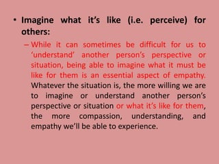 • Imagine what it’s like (i.e. perceive) for
others:
– While it can sometimes be difficult for us to
‘understand’ another person’s perspective or
situation, being able to imagine what it must be
like for them is an essential aspect of empathy.
Whatever the situation is, the more willing we are
to imagine or understand another person’s
perspective or situation or what it’s like for them,
the more compassion, understanding, and
empathy we’ll be able to experience.
 