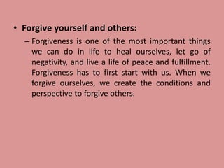 • Forgive yourself and others:
– Forgiveness is one of the most important things
we can do in life to heal ourselves, let go of
negativity, and live a life of peace and fulfillment.
Forgiveness has to first start with us. When we
forgive ourselves, we create the conditions and
perspective to forgive others.
 