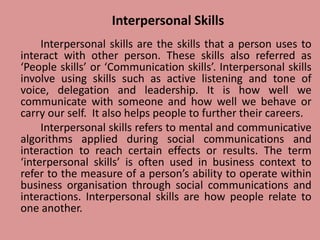 Interpersonal Skills
Interpersonal skills are the skills that a person uses to
interact with other person. These skills also referred as
‘People skills’ or ‘Communication skills’. Interpersonal skills
involve using skills such as active listening and tone of
voice, delegation and leadership. It is how well we
communicate with someone and how well we behave or
carry our self. It also helps people to further their careers.
Interpersonal skills refers to mental and communicative
algorithms applied during social communications and
interaction to reach certain effects or results. The term
‘interpersonal skills’ is often used in business context to
refer to the measure of a person’s ability to operate within
business organisation through social communications and
interactions. Interpersonal skills are how people relate to
one another.
 