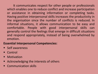 It communicates respect for other people or professionals
which enables one to reduce conflict and increase participation
or assistance in obtaining information or completing tasks.
Having positive interpersonal skills increases the productivity in
the organisation since the number of conflicts is reduced. In
informal situations, it allows communication to be easy and
comfortable. People with good interpersonal skills can
generally control the feelings that emerge in difficult situations
and respond appropriately, instead of being overwhelmed by
emotion.
Essential Interpersonal Competencies:
 Self awareness
 Control
 Motivation
 Acknowledging the interests of others
 Communication skills
 