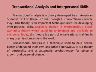 Transactional Analysis and Interpersonal Skills
Transactional analysis is a theory developed by an American
Scientist, Dr. Eric Berne in 1964 through his book ‘Games People
Play’. This theory is an important technique used for developing
inter-personal skills. Originally trained in psychoanalysis, Berne
wanted a theory which could be understood and available to
everyone. Today, this theory is a part of organisational training in
many organisations around the world.
Transactional analysis is a technique used to help people
better understand their own and other’s behaviour. It is a theory
of personality and a systematic psychotherapy for personal
growth and personal change.
 