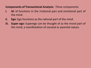 Components of Transactional Analysis: Three components
i. Id: id functions in the irrational part and emotional part of
the mind.
ii. Ego: Ego functions as the rational part of the mind.
iii. Super ego: Superego can be thought of as the moral part of
the mind, a manifestation of societal or parental values.
 