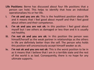 Life Positions: Berne has discussed about four life positions that a
person can hold. This helps to identify that how an individual
operationalizes his or her life.
i. I’m ok and you are ok: This is the healthiest position about life
and it means that I feel good about myself and that I feel good
about others and their competence.
ii. I’m ok and you are not ok: In this position I feel good about
myself but I see others as damaged or less than and it is usually
not healthy.
iii. I’m not ok and you are ok: In this position the person sees
himself/herself as the weak partner in relationships as the others
in life are definitely better than the self. The person who holds
this position will unconsciously accept himself weaker as ok.
iv. I’m not ok and you are not ok: This is the worst position to be in
as it means that I believe that I am in a terrible state and the rest
of the world is as bad. Consequently, there is no hope for any
ultimate supports.
 