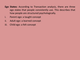 Ego States: According to Transaction analysis, there are three
ego states that people consistently use. This describes that
how people are structured psychologically.
i. Parent ego: a taught concept
ii. Adult ego: a learned concept
iii. Child ego: a felt concept
 