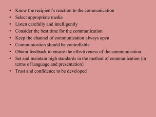 • Know the recipient’s reaction to the communication
• Select appropriate media
• Listen carefully and intelligently
• Consider the best time for the communication
• Keep the channel of communication always open
• Communication should be controllable
• Obtain feedback to ensure the effectiveness of the communication
• Set and maintain high standards in the method of communication (in
terms of language and presentation)
• Trust and confidence to be developed
 