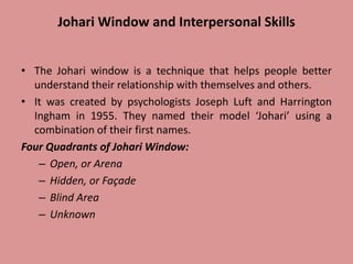 Johari Window and Interpersonal Skills
• The Johari window is a technique that helps people better
understand their relationship with themselves and others.
• It was created by psychologists Joseph Luft and Harrington
Ingham in 1955. They named their model ‘Johari’ using a
combination of their first names.
Four Quadrants of Johari Window:
– Open, or Arena
– Hidden, or Façade
– Blind Area
– Unknown
 