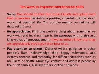 Ten ways to improve interpersonal skills
• Smile: One should do their best to be friendly and upbeat with
their co-workers. Maintain a positive, cheerful attitude about
work and personal life. The positive energy we radiate will
draw others to us.
• Be appreciative: Find one positive thing about everyone we
work with and let them hear it. Be generous with praise and
kind words of encouragement. If we let others know that they
are appreciated, they’ll give their best to us.
• Pay attention to others: Observe what’s going on in other
people’s lives. Acknowledge their happy milestones, and
express concern and sympathy for difficult situations such as
an illness or death. Make eye contact and address people by
their first names. Also ask others for their opinions.
 