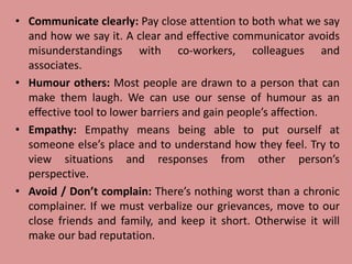 • Communicate clearly: Pay close attention to both what we say
and how we say it. A clear and effective communicator avoids
misunderstandings with co-workers, colleagues and
associates.
• Humour others: Most people are drawn to a person that can
make them laugh. We can use our sense of humour as an
effective tool to lower barriers and gain people’s affection.
• Empathy: Empathy means being able to put ourself at
someone else’s place and to understand how they feel. Try to
view situations and responses from other person’s
perspective.
• Avoid / Don’t complain: There’s nothing worst than a chronic
complainer. If we must verbalize our grievances, move to our
close friends and family, and keep it short. Otherwise it will
make our bad reputation.
 