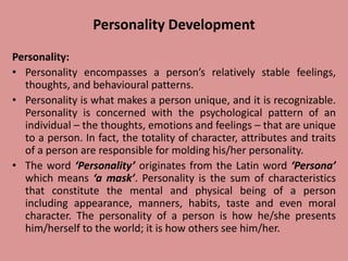 Personality Development
Personality:
• Personality encompasses a person’s relatively stable feelings,
thoughts, and behavioural patterns.
• Personality is what makes a person unique, and it is recognizable.
Personality is concerned with the psychological pattern of an
individual – the thoughts, emotions and feelings – that are unique
to a person. In fact, the totality of character, attributes and traits
of a person are responsible for molding his/her personality.
• The word ‘Personality’ originates from the Latin word ‘Persona’
which means ‘a mask’. Personality is the sum of characteristics
that constitute the mental and physical being of a person
including appearance, manners, habits, taste and even moral
character. The personality of a person is how he/she presents
him/herself to the world; it is how others see him/her.
 
