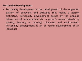 Personality Development:
• Personality development is the development of the organized
pattern of behaviors and attitudes that makes a person
distinctive. Personality development occurs by the ongoing
interaction of temperament (i.e. a person’s normal behavior of
thinking, behaving or reacting), character and environment.
Personality development is an all round development of an
individual.
 