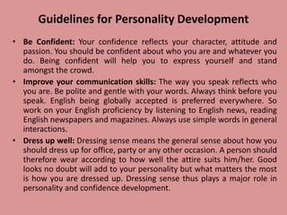 Guidelines for Personality Development
• Be Confident: Your confidence reflects your character, attitude and
passion. You should be confident about who you are and whatever you
do. Being confident will help you to express yourself and stand
amongst the crowd.
• Improve your communication skills: The way you speak reflects who
you are. Be polite and gentle with your words. Always think before you
speak. English being globally accepted is preferred everywhere. So
work on your English proficiency by listening to English news, reading
English newspapers and magazines. Always use simple words in general
interactions.
• Dress up well: Dressing sense means the general sense about how you
should dress up for office, party or any other occasion. A person should
therefore wear according to how well the attire suits him/her. Good
looks no doubt will add to your personality but what matters the most
is how you are dressed up. Dressing sense thus plays a major role in
personality and confidence development.
 