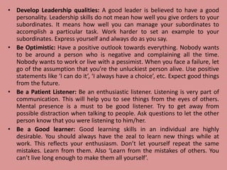 • Develop Leadership qualities: A good leader is believed to have a good
personality. Leadership skills do not mean how well you give orders to your
subordinates. It means how well you can manage your subordinates to
accomplish a particular task. Work harder to set an example to your
subordinates. Express yourself and always do as you say.
• Be Optimistic: Have a positive outlook towards everything. Nobody wants
to be around a person who is negative and complaining all the time.
Nobody wants to work or live with a pessimist. When you face a failure, let
go of the assumption that you’re the unluckiest person alive. Use positive
statements like ‘I can do it’, ‘I always have a choice’, etc. Expect good things
from the future.
• Be a Patient Listener: Be an enthusiastic listener. Listening is very part of
communication. This will help you to see things from the eyes of others.
Mental presence is a must to be good listener. Try to get away from
possible distraction when talking to people. Ask questions to let the other
person know that you were listening to him/her.
• Be a Good learner: Good learning skills in an individual are highly
desirable. You should always have the zeal to learn new things while at
work. This reflects your enthusiasm. Don’t let yourself repeat the same
mistakes. Learn from them. Also ‘Learn from the mistakes of others. You
can’t live long enough to make them all yourself’.
 