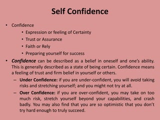 Self Confidence
• Confidence
• Expression or feeling of Certainty
• Trust or Assurance
• Faith or Rely
• Preparing yourself for success
• Confidence can be described as a belief in oneself and one’s ability.
This is generally described as a state of being certain. Confidence means
a feeling of trust and firm belief in yourself or others.
– Under Confidence: if you are under-confident, you will avoid taking
risks and stretching yourself; and you might not try at all.
– Over Confidence: if you are over-confident, you may take on too
much risk, stretch yourself beyond your capabilities, and crash
badly. You may also find that you are so optimistic that you don’t
try hard enough to truly succeed.
 